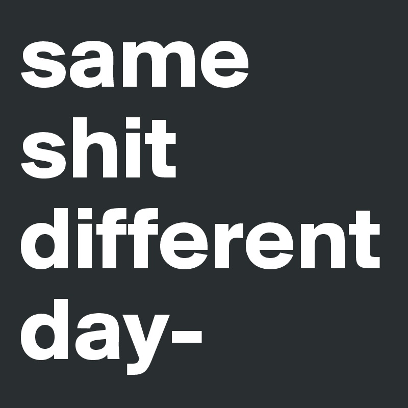same shit different day-
