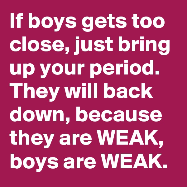 If boys gets too close, just bring up your period.
They will back down, because they are WEAK, boys are WEAK.
