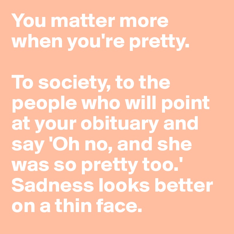 You matter more when you're pretty. 

To society, to the people who will point at your obituary and say 'Oh no, and she was so pretty too.'
Sadness looks better on a thin face.