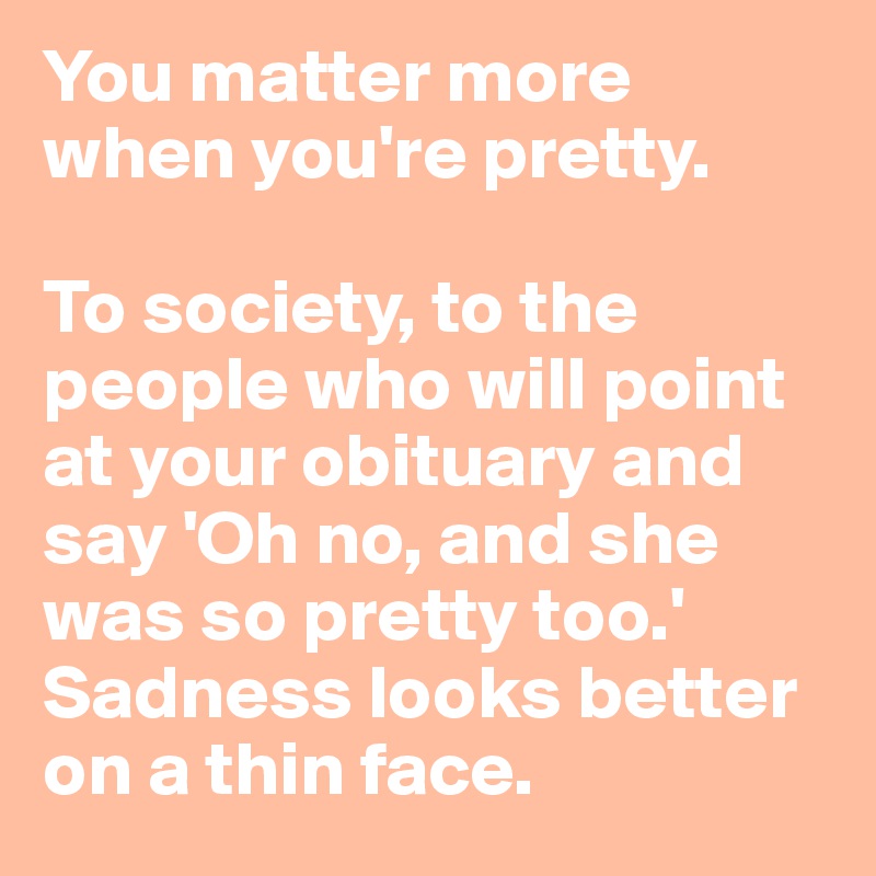 You matter more when you're pretty. 

To society, to the people who will point at your obituary and say 'Oh no, and she was so pretty too.'
Sadness looks better on a thin face.