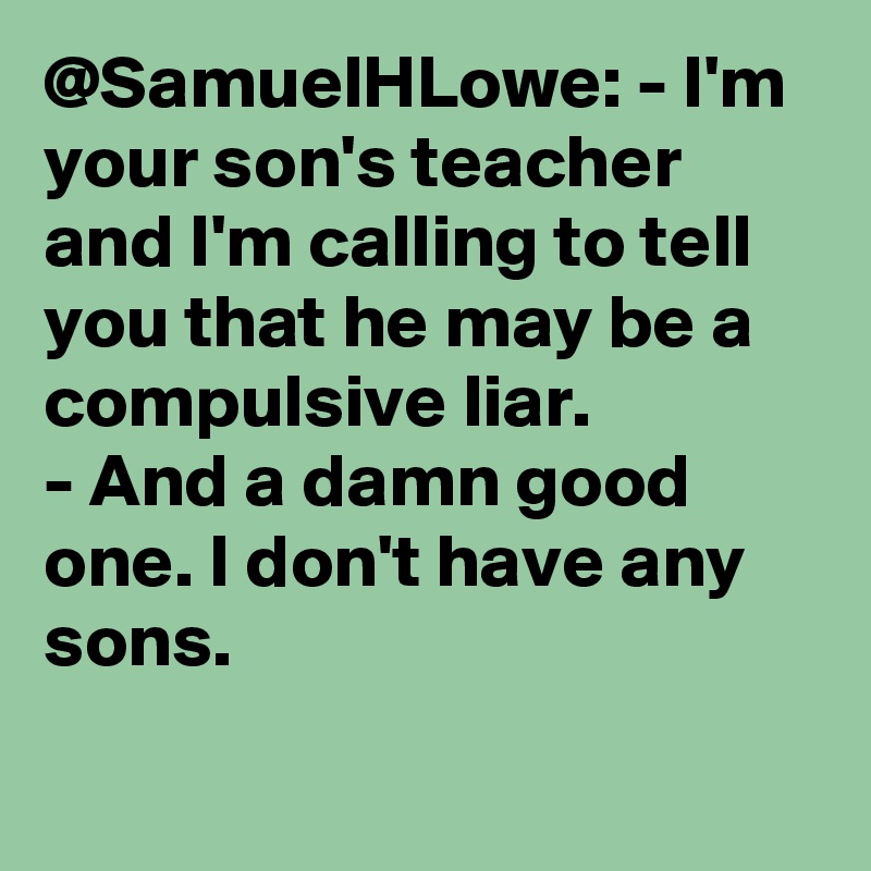 @SamuelHLowe: - I'm your son's teacher and I'm calling to tell you that he may be a compulsive liar.
- And a damn good one. I don't have any sons.		
		