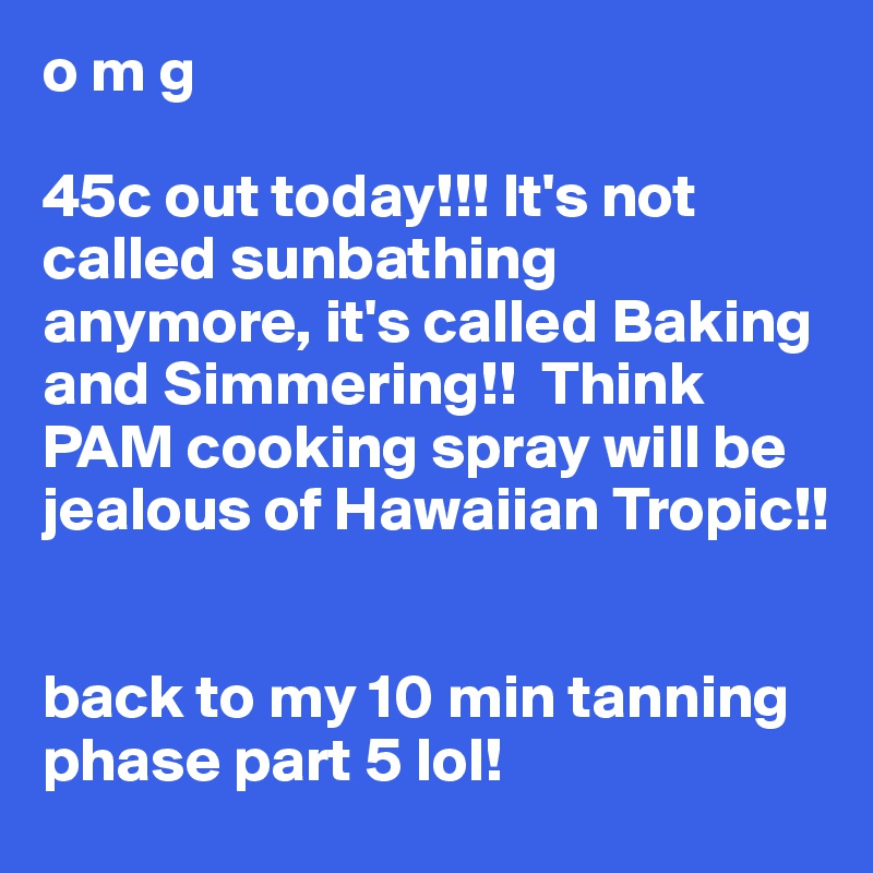 o m g 

45c out today!!! It's not called sunbathing anymore, it's called Baking and Simmering!!  Think PAM cooking spray will be jealous of Hawaiian Tropic!!


back to my 10 min tanning phase part 5 lol!