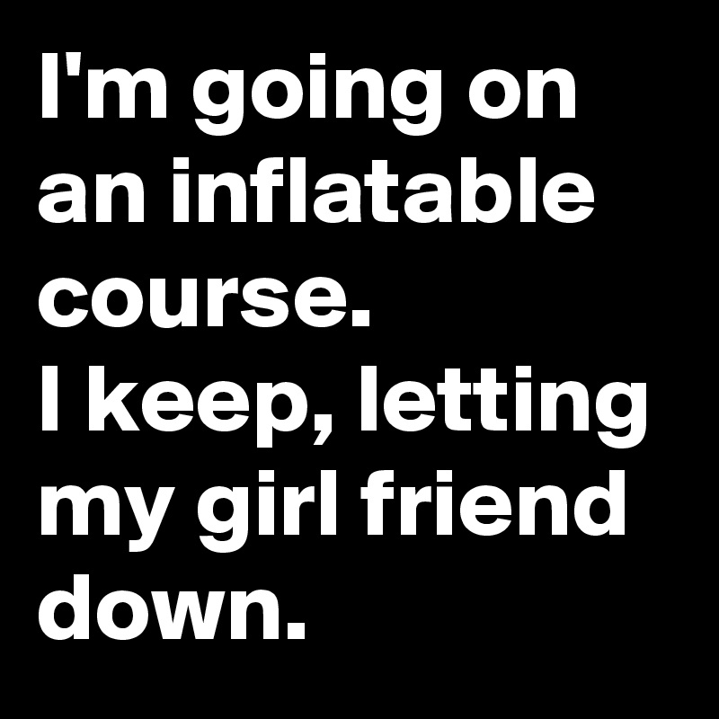 I'm going on an inflatable course.
I keep, letting my girl friend
down.