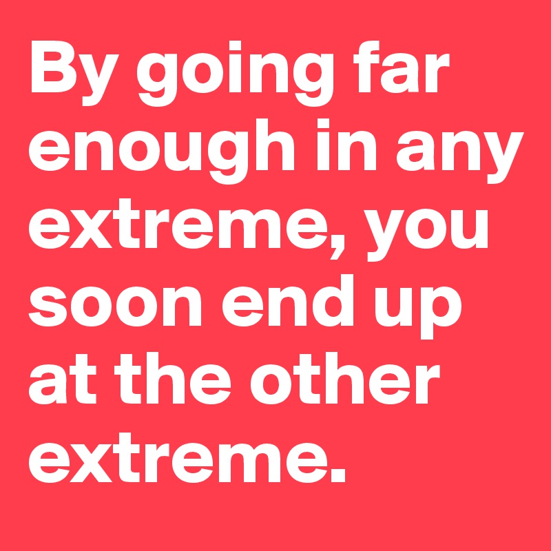 By going far enough in any extreme, you soon end up at the other extreme. 