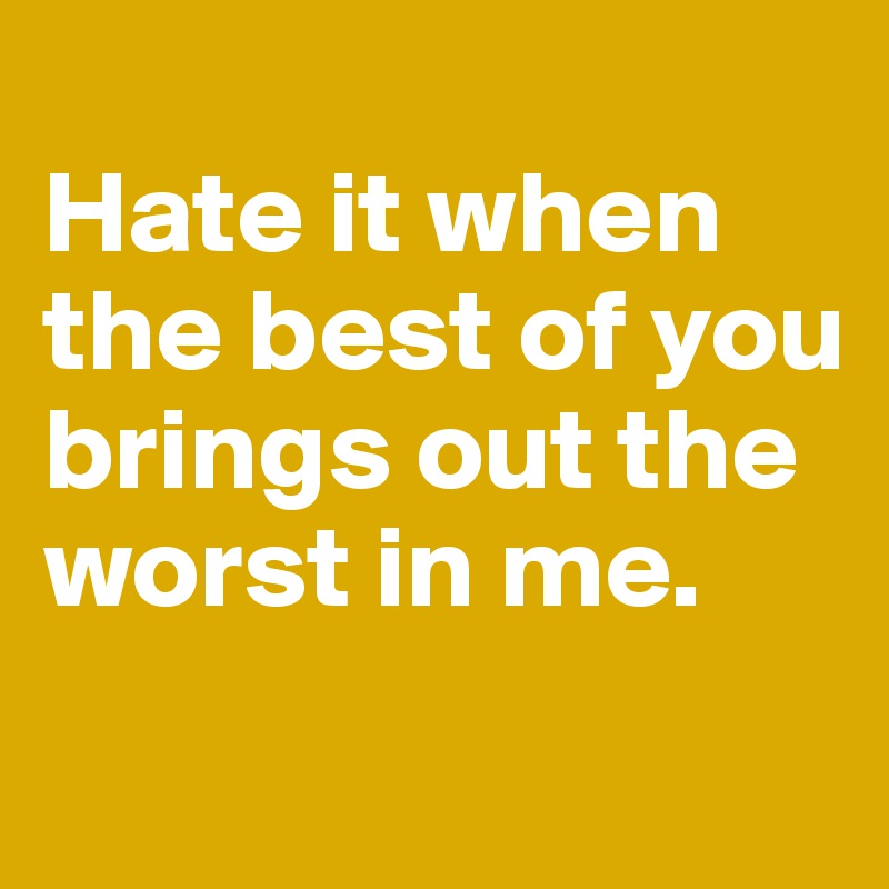 
Hate it when the best of you brings out the worst in me.
