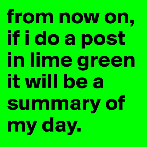from now on, if i do a post in lime green it will be a summary of my day.