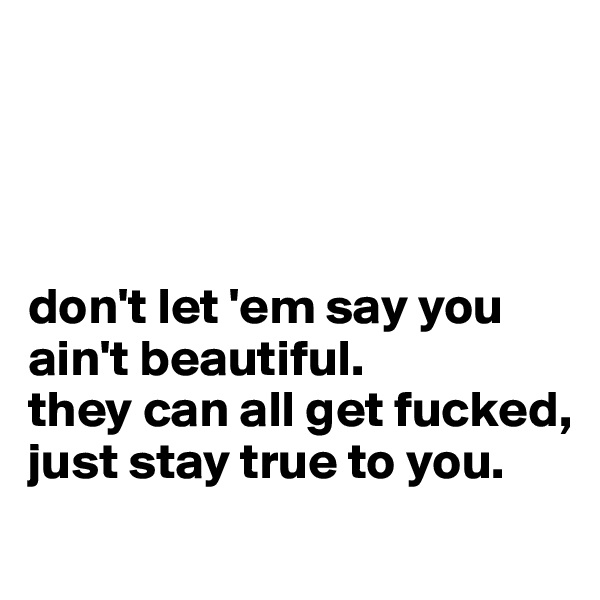 




don't let 'em say you ain't beautiful.
they can all get fucked, just stay true to you.
