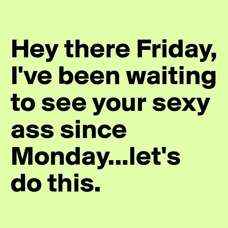 
Hey there Friday,
I've been waiting to see your sexy ass since Monday...let's do this.