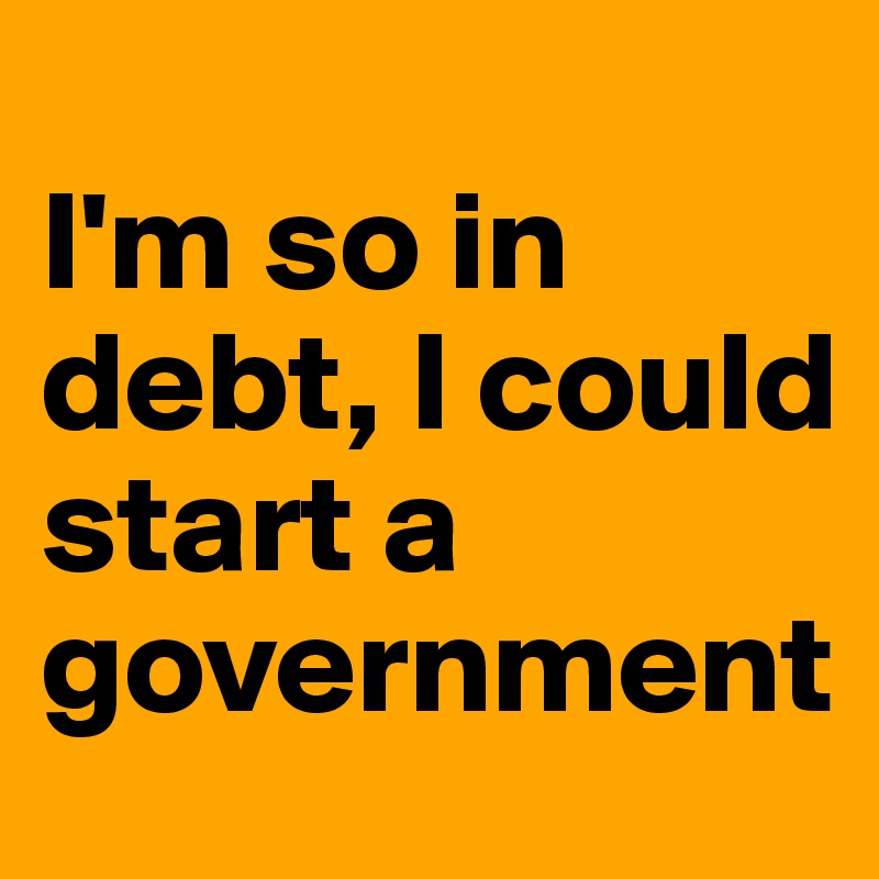 
I'm so in debt, I could start a government