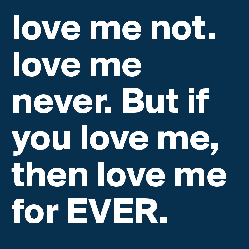 love me not. love me never. But if you love me, then love me for EVER.