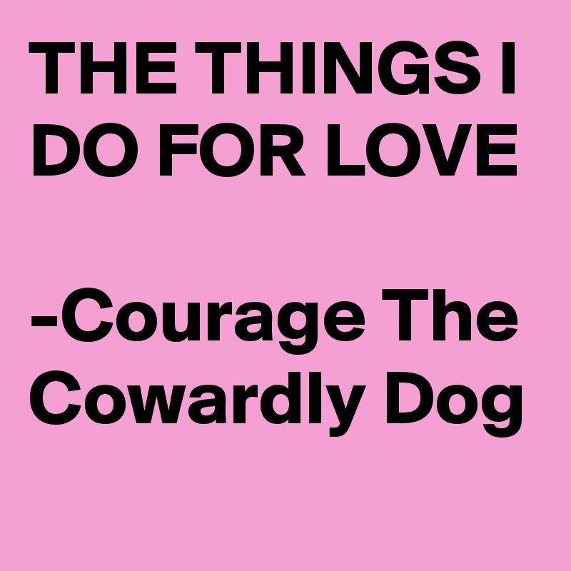 THE THINGS I DO FOR LOVE

-Courage The Cowardly Dog
