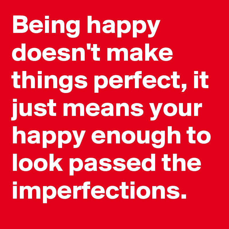 Being happy doesn't make things perfect, it just means your happy enough to look passed the imperfections. 