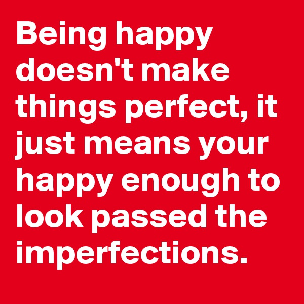 Being happy doesn't make things perfect, it just means your happy enough to look passed the imperfections. 