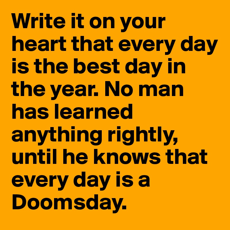 Write it on your heart that every day is the best day in the year. No man has learned anything rightly, until he knows that every day is a Doomsday.