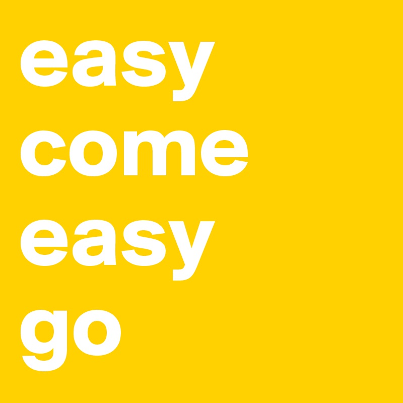 easy come
easy
go