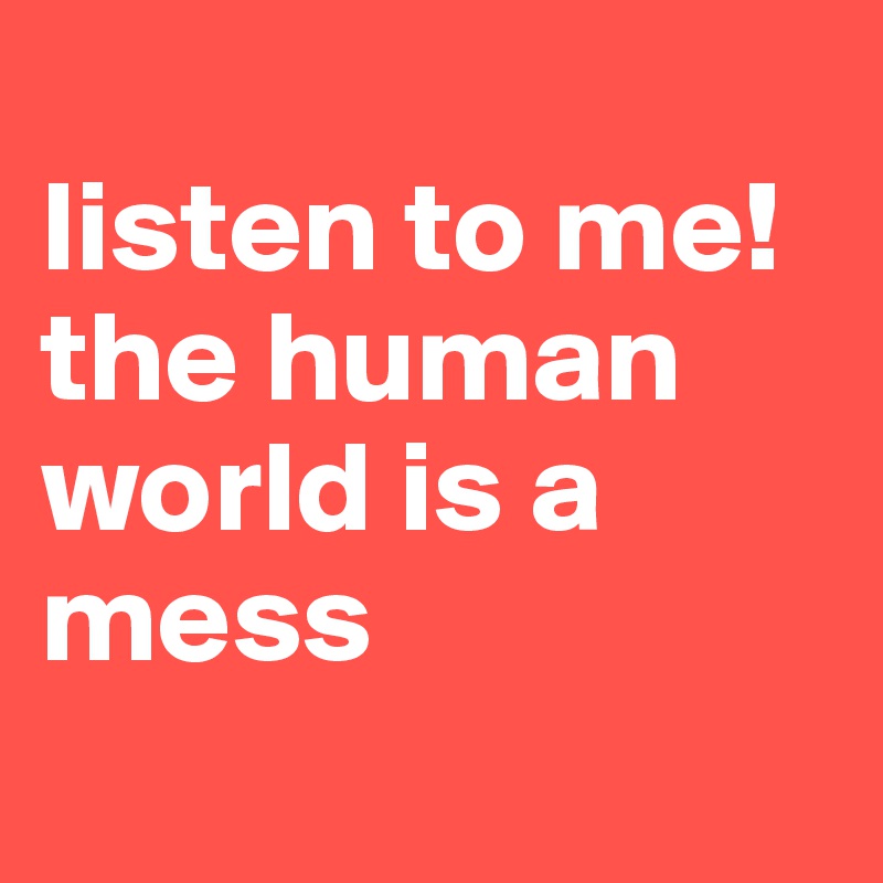 
listen to me! the human world is a mess
