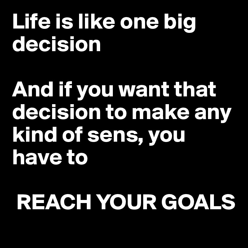 Life is like one big decision

And if you want that decision to make any kind of sens, you have to

 REACH YOUR GOALS