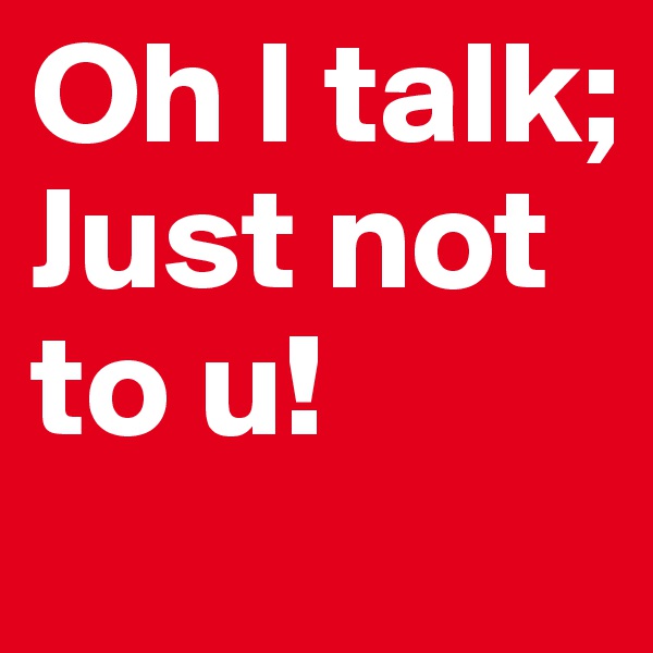 Oh I talk; Just not to u!