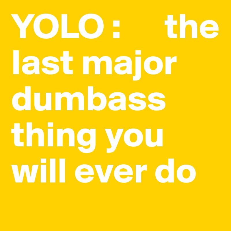 YOLO :      the last major dumbass thing you will ever do