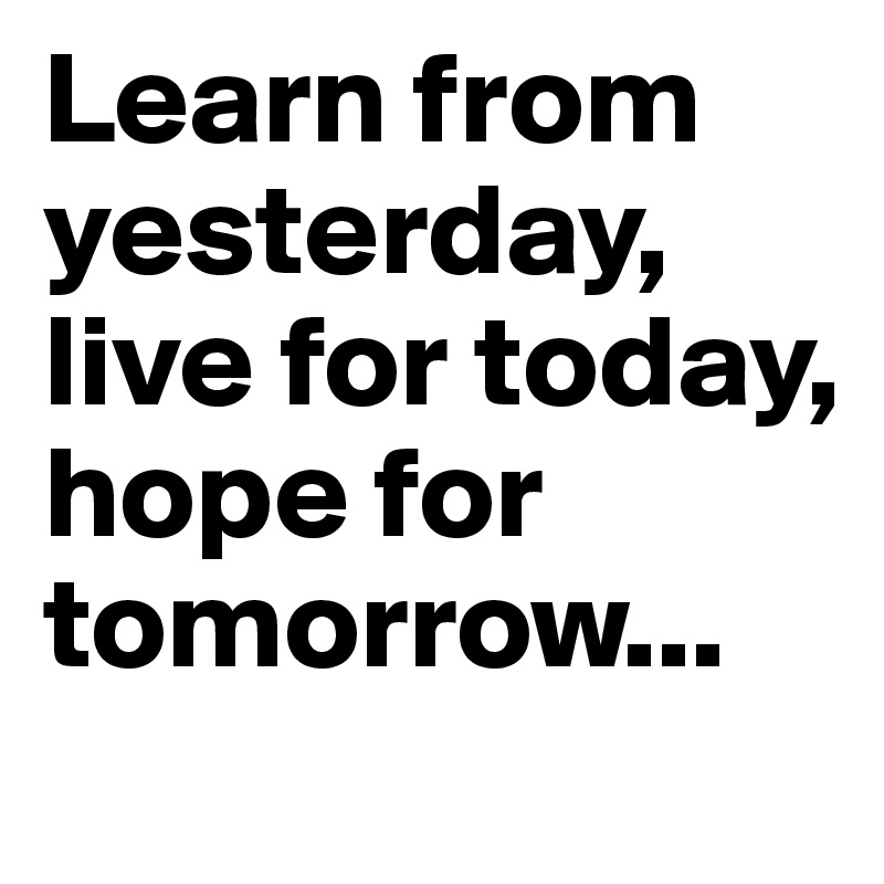 Learn from yesterday, live for today, hope for tomorrow...