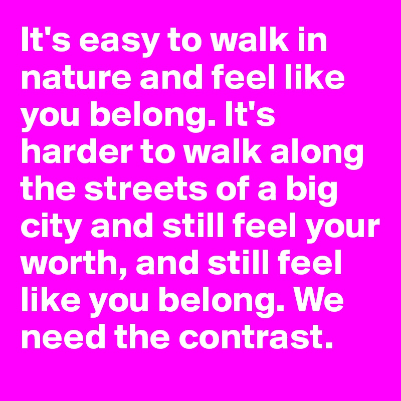 It's easy to walk in nature and feel like you belong. It's harder to walk along the streets of a big city and still feel your worth, and still feel like you belong. We need the contrast. 