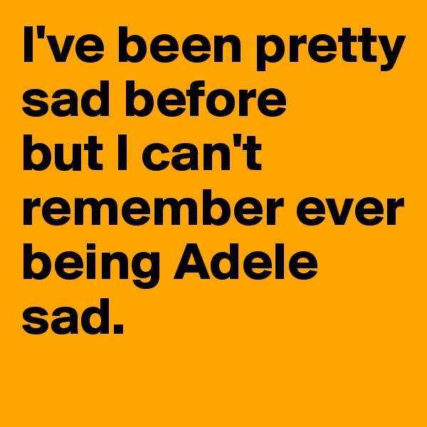 I've been pretty sad before 
but I can't remember ever being Adele sad.