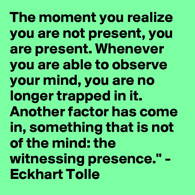 The moment you realize you are not present, you are present. Whenever you are able to observe your mind, you are no longer trapped in it. Another factor has come in, something that is not of the mind: the witnessing presence." - Eckhart Tolle