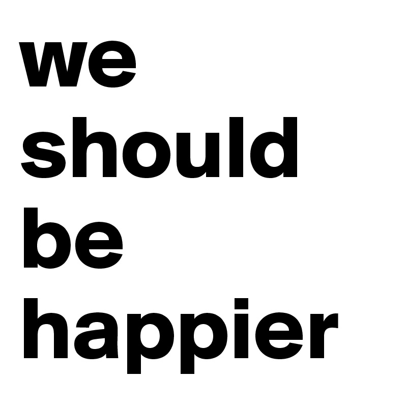 we should be happier