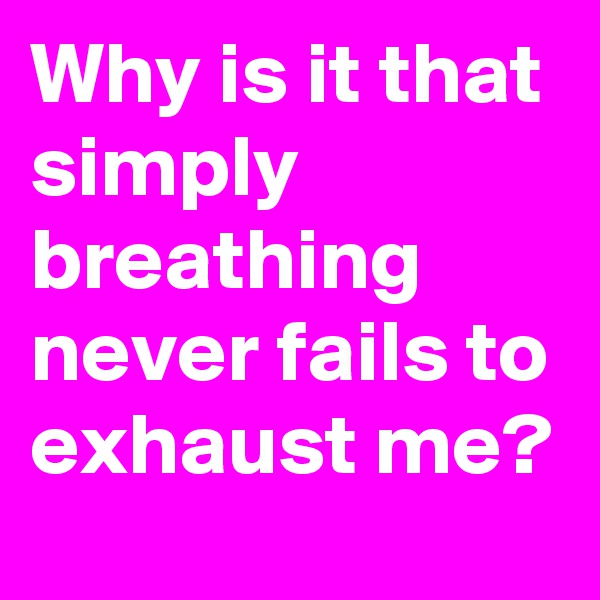 Why is it that simply breathing never fails to exhaust me?