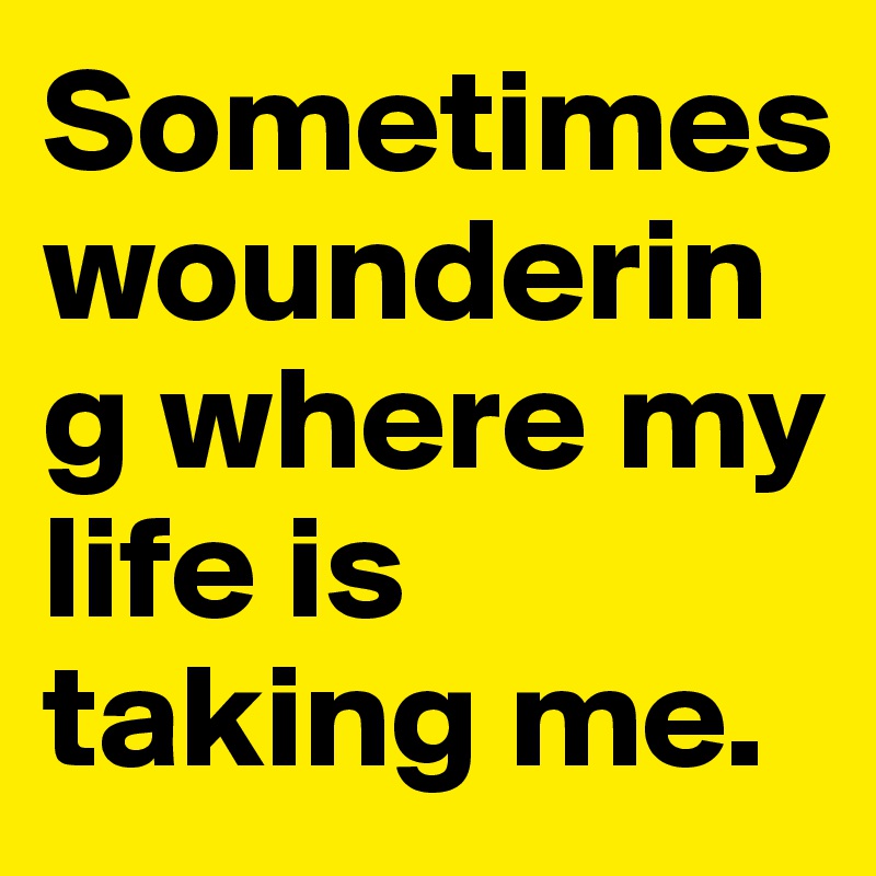 Sometimes woundering where my life is taking me.