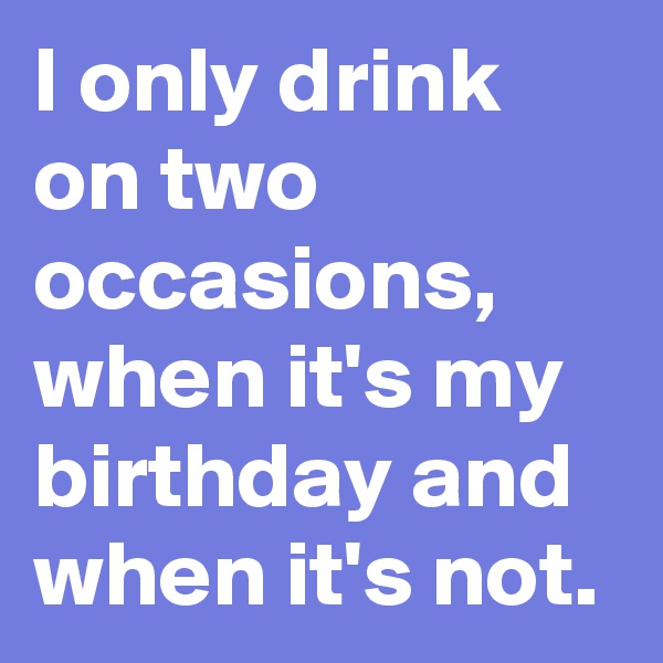 I only drink on two occasions,  when it's my birthday and when it's not.