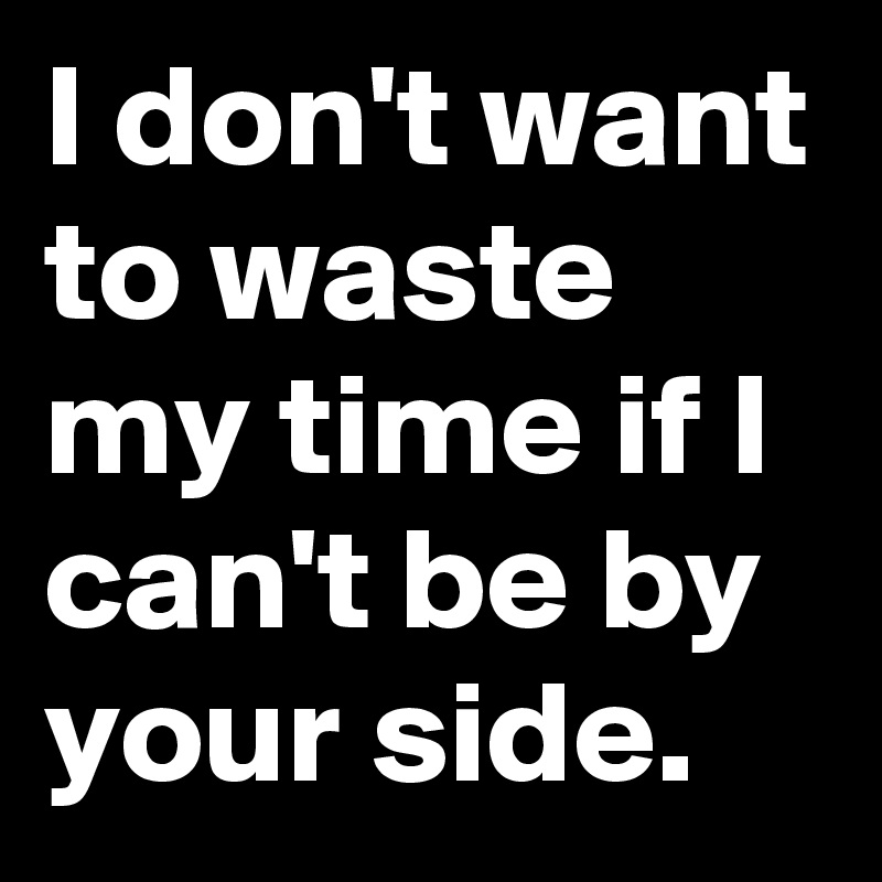 I don't want to waste my time if I can't be by your side.
