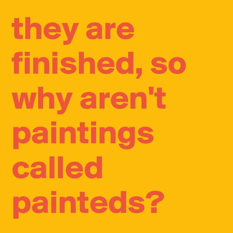 they are finished, so why aren't paintings called painteds? - Post by ...