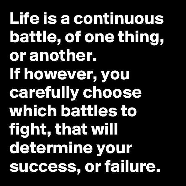 Life is a continuous battle, of one thing, or another. 
If however, you carefully choose which battles to fight, that will determine your success, or failure. 