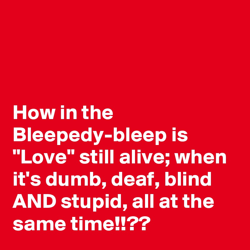 



How in the Bleepedy-bleep is "Love" still alive; when it's dumb, deaf, blind AND stupid, all at the same time!!??