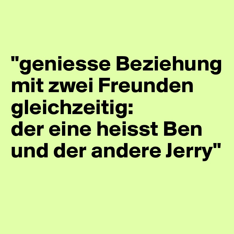 

"geniesse Beziehung mit zwei Freunden gleichzeitig: 
der eine heisst Ben und der andere Jerry"

