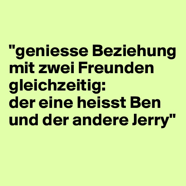 

"geniesse Beziehung mit zwei Freunden gleichzeitig: 
der eine heisst Ben und der andere Jerry"

