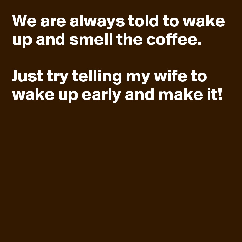 We are always told to wake up and smell the coffee.

Just try telling my wife to wake up early and make it!





