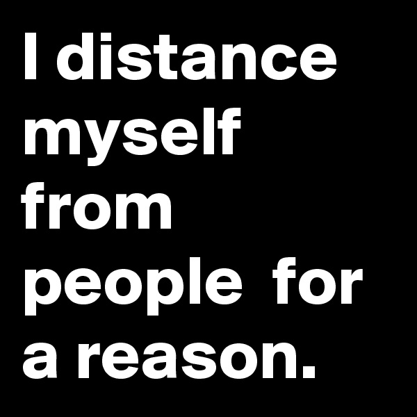 I distance myself from people  for a reason. 
