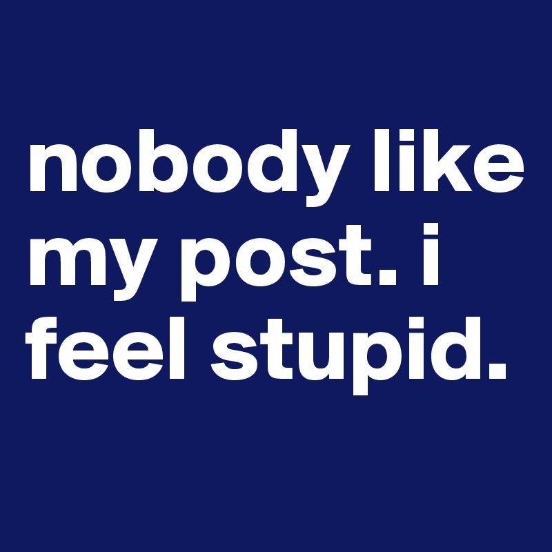 
nobody like my post. i feel stupid. 
