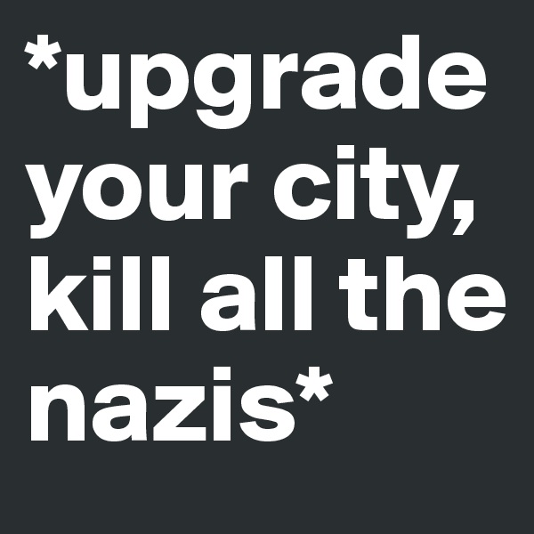 *upgrade your city,
kill all the nazis*