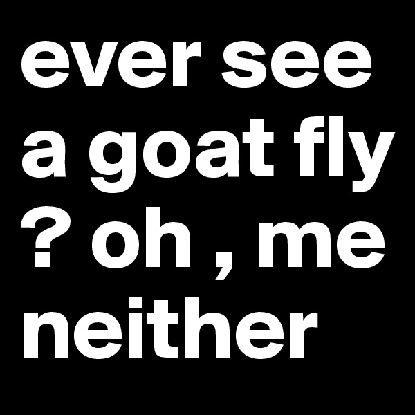 ever see a goat fly ? oh , me neither 