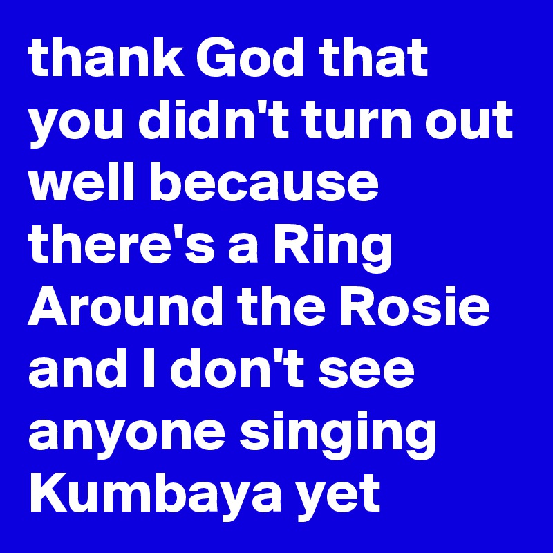 thank God that you didn't turn out well because there's a Ring Around the Rosie and I don't see anyone singing Kumbaya yet