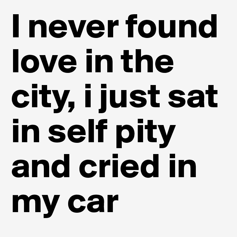 I never found love in the city, i just sat in self pity and cried in my car 