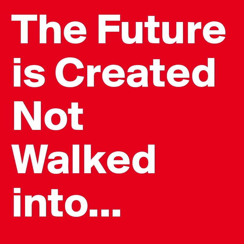 The Future is Created   Not Walked into...