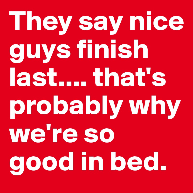 They say nice guys finish last.... that's probably why we're so good in bed.