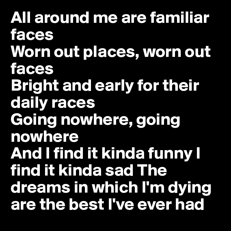 All around me are familiar faces
Worn out places, worn out faces
Bright and early for their daily races
Going nowhere, going nowhere
And I find it kinda funny I find it kinda sad The dreams in which I'm dying are the best I've ever had