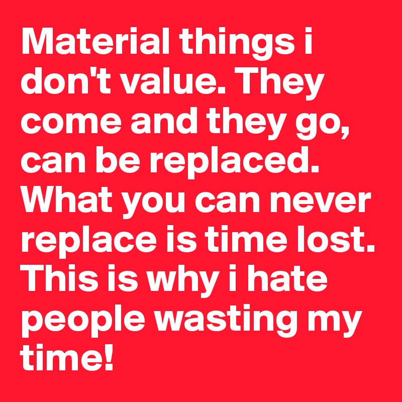 Material things i don't value. They come and they go, can be replaced.
What you can never replace is time lost. This is why i hate people wasting my time!