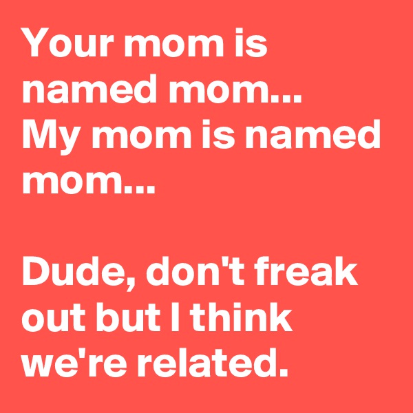 Your mom is named mom...
My mom is named mom...

Dude, don't freak out but I think we're related.