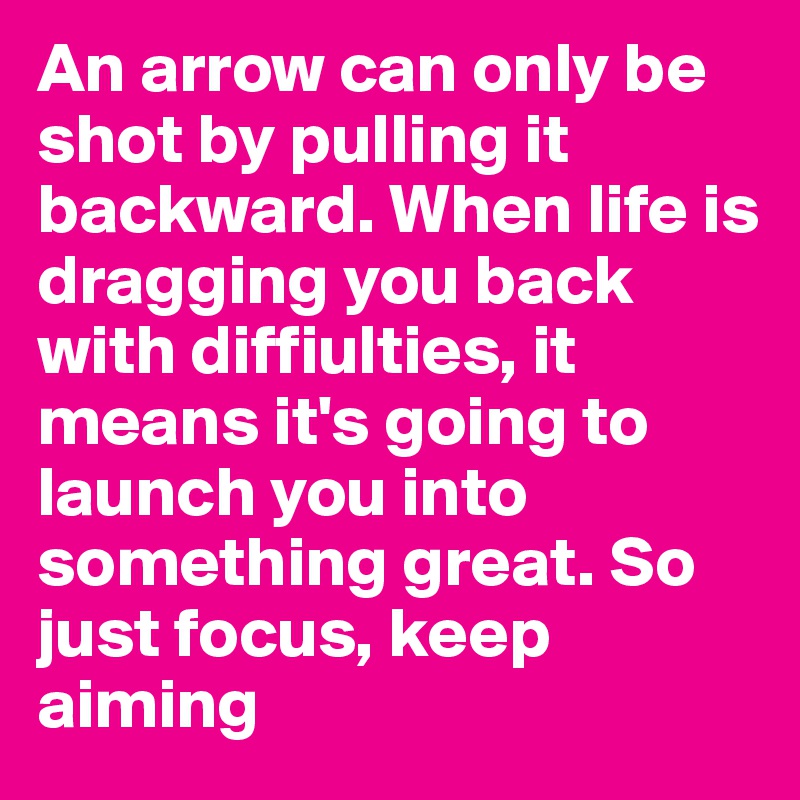 An arrow can only be shot by pulling it backward. When life is dragging you back with diffiulties, it means it's going to launch you into something great. So just focus, keep aiming